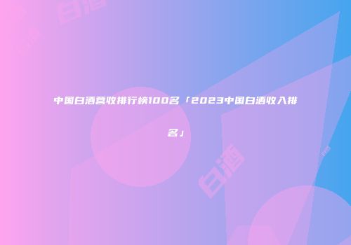 中国白酒营收排行榜100名「2023中国白酒收入排名」