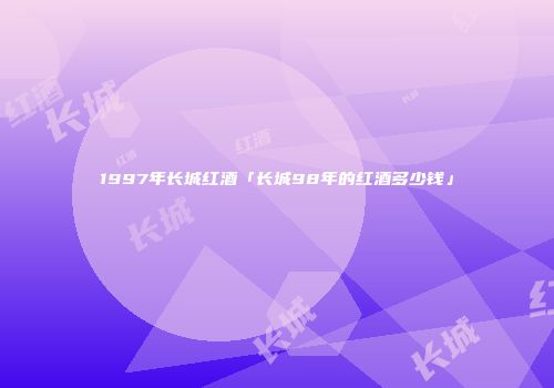 1997年长城红酒「长城98年的红酒多少钱」