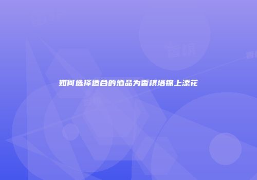 如何选择适合的酒品为香槟塔锦上添花