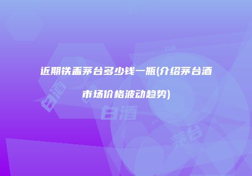 近期铁盖茅台多少钱一瓶(介绍茅台酒市场价格波动趋势)