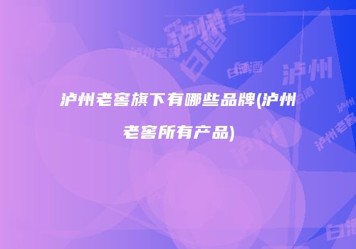 泸州老窖旗下有哪些品牌(泸州老窖所有产品)