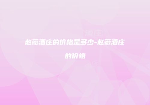 赵薇酒庄的价格是多少-赵薇酒庄的价格