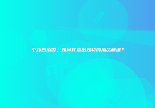 中药白酒香，如何打造出独特的酒品味道？