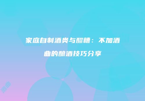 家庭自制酒类与醪糟：不加酒曲的酿酒技巧分享