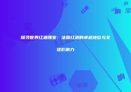 探寻世界红酒瑰宝：法国红酒的卓越地位与全球影响力