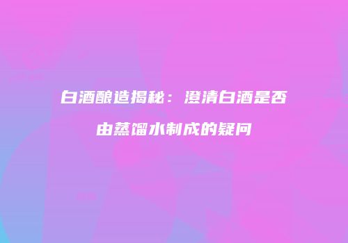 白酒酿造揭秘：澄清白酒是否由蒸馏水制成的疑问