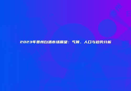 2023年贵州白酒市场展望：气候、人口与趋势分析