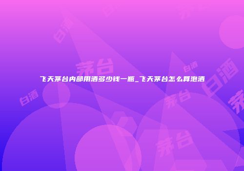 飞天茅台内部用酒多少钱一瓶_飞天茅台怎么算泡酒