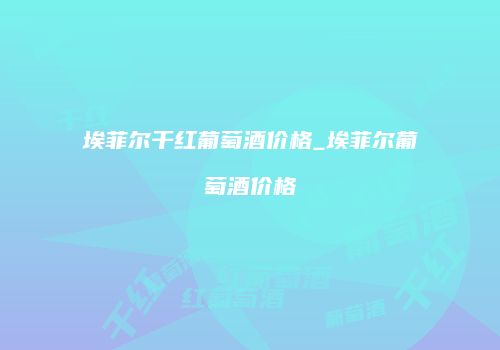 埃菲尔干红葡萄酒价格_埃菲尔葡萄酒价格