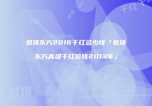 君顶东方2016干红多少钱「君顶东方高级干红价钱2013年」