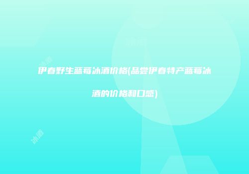 伊春野生蓝莓冰酒价格(品尝伊春特产蓝莓冰酒的价格和口感)