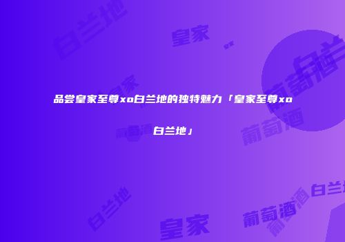 品尝皇家至尊xo白兰地的独特魅力「皇家至尊xo白兰地」