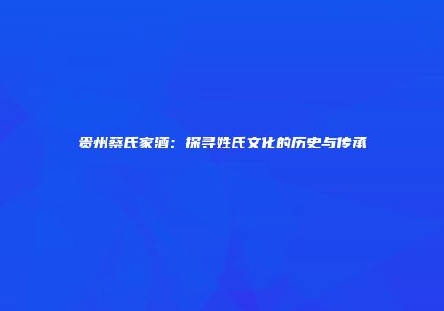 贵州蔡氏家酒：探寻姓氏文化的历史与传承
