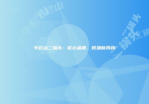 牛栏山二锅头：匠心品质，民酒新风尚