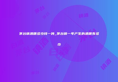 茅台镇酒糟多少钱一吨_茅台镇一年产生的酒糟有多少