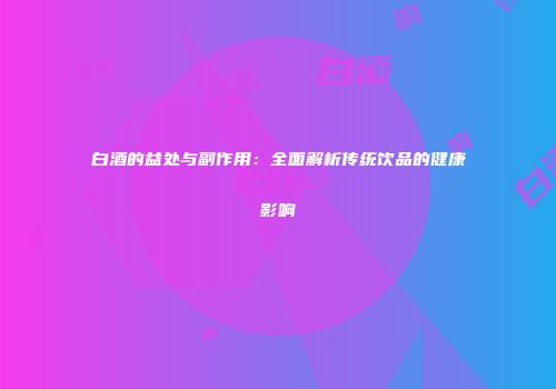 白酒的益处与副作用：全面解析传统饮品的健康影响