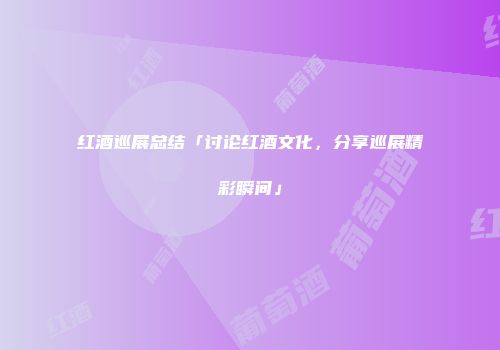 红酒巡展总结「讨论红酒文化，分享巡展精彩瞬间」