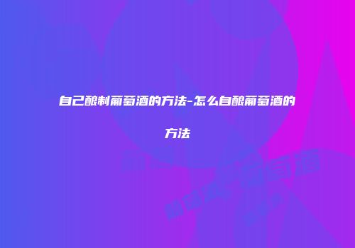 自己酿制葡萄酒的方法-怎么自酿葡萄酒的方法