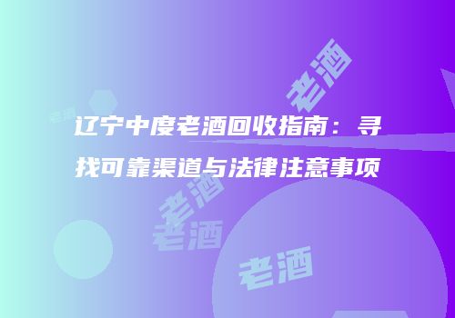 辽宁中度老酒回收指南：寻找可靠渠道与法律注意事项