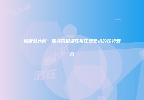 漫步意大利：探寻顶级酒庄与庄园艺术的独特魅力
