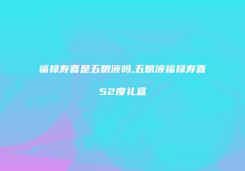 福禄寿喜是五粮液吗,五粮液福禄寿喜52度礼盒