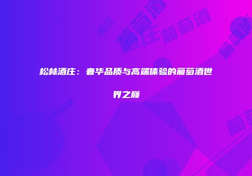 松林酒庄：奢华品质与高端体验的葡萄酒世界之巅