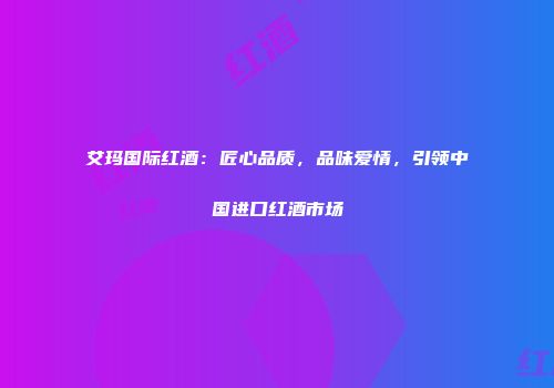 艾玛国际红酒：匠心品质，品味爱情，引领中国进口红酒市场