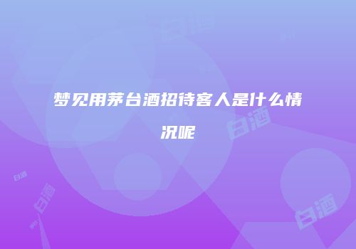 梦见用茅台酒招待客人是什么情况呢