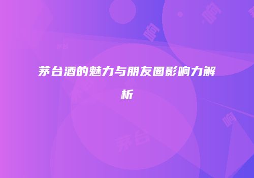 茅台酒的魅力与朋友圈影响力解析