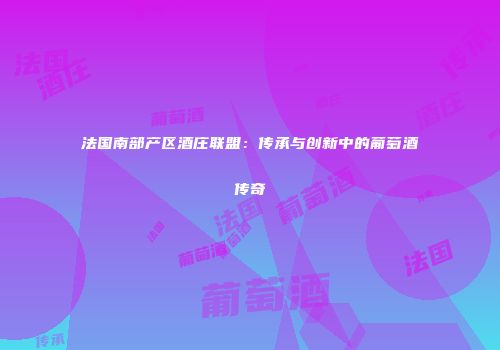 法国南部产区酒庄联盟：传承与创新中的葡萄酒传奇