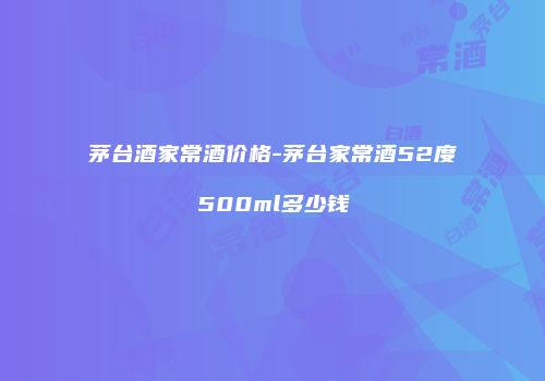 茅台酒家常酒价格-茅台家常酒52度500ml多少钱