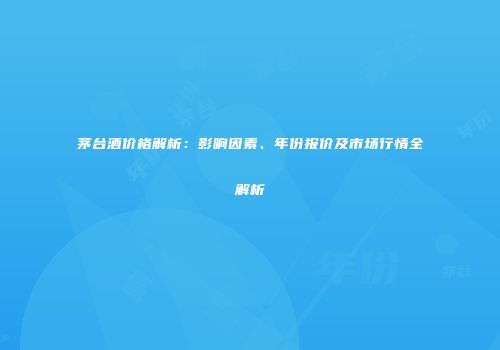 茅台酒价格解析：影响因素、年份报价及市场行情全解析