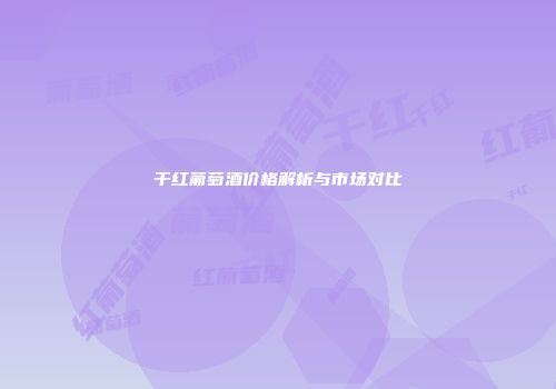 干红葡萄酒价格解析与市场对比