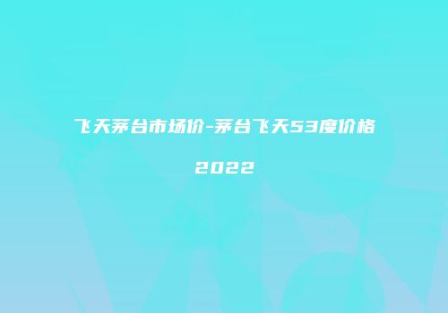 飞天茅台市场价-茅台飞天53度价格2022