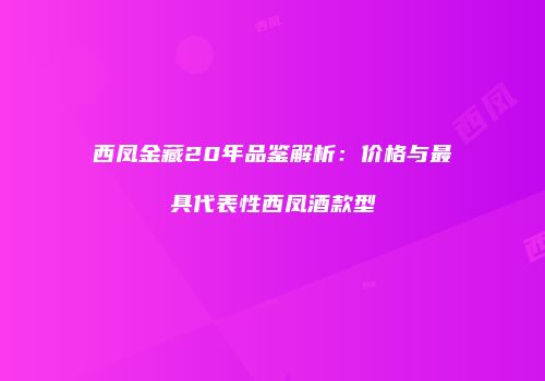 西凤金藏20年品鉴解析：价格与最具代表性西凤酒款型