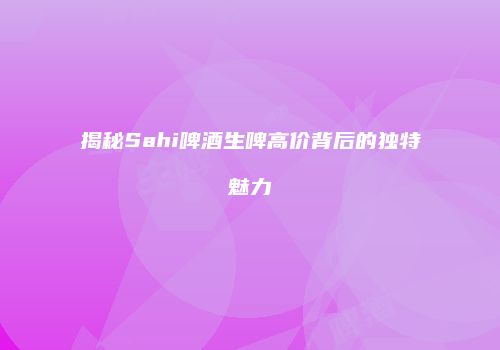 揭秘Sahi啤酒生啤高价背后的独特魅力