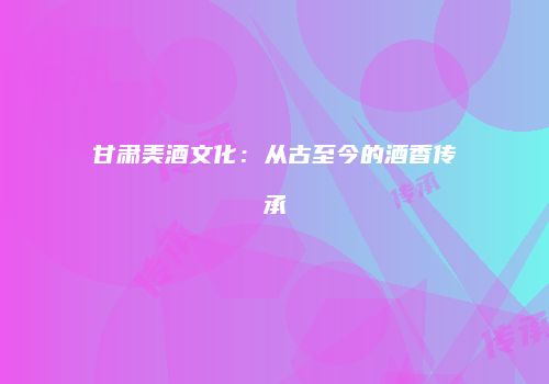 甘肃美酒文化：从古至今的酒香传承