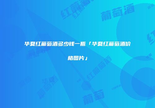 华夏红葡萄酒多少钱一瓶「华夏红葡萄酒价格图片」