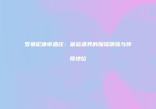 罗曼尼康帝酒庄：葡萄酒界的璀璨明珠与传奇地位