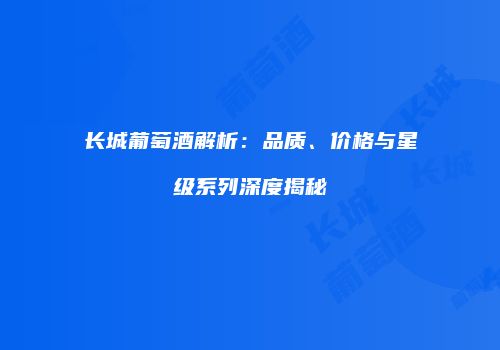长城葡萄酒解析：品质、价格与星级系列深度揭秘
