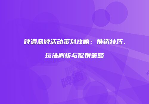 啤酒品牌活动策划攻略：推销技巧、玩法解析与促销策略