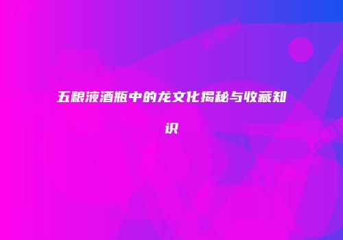 五粮液酒瓶中的龙文化揭秘与收藏知识