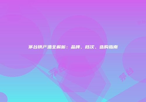 茅台镇产酒全解析：品牌、档次、选购指南
