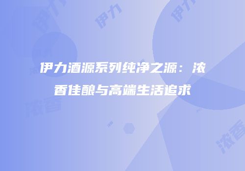 伊力酒源系列纯净之源：浓香佳酿与高端生活追求