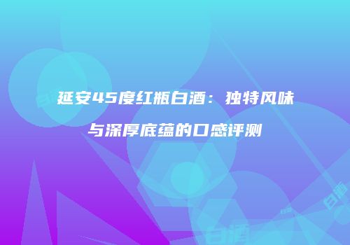 延安45度红瓶白酒：独特风味与深厚底蕴的口感评测