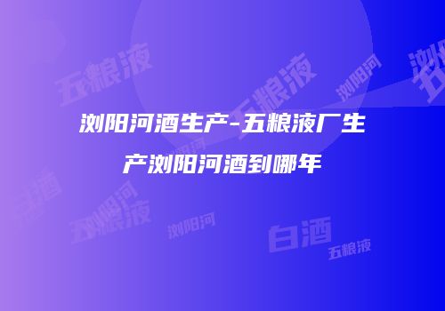浏阳河酒生产-五粮液厂生产浏阳河酒到哪年