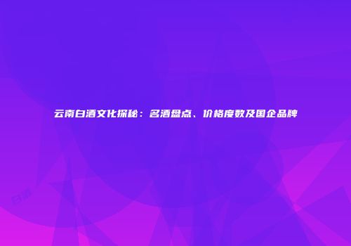 云南白酒文化探秘：名酒盘点、价格度数及国企品牌