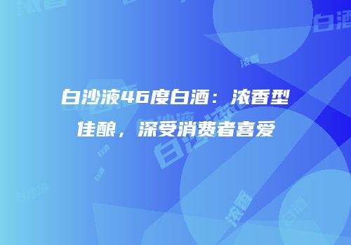 白沙液46度白酒：浓香型佳酿，深受消费者喜爱