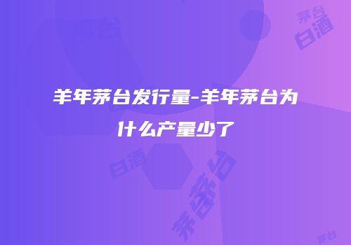羊年茅台发行量-羊年茅台为什么产量少了
