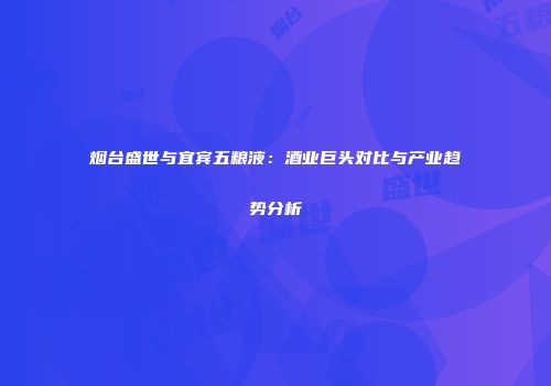 烟台盛世与宜宾五粮液：酒业巨头对比与产业趋势分析